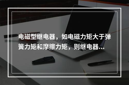 电磁型继电器，如电磁力矩大于弹簧力矩和摩擦力矩，则继电器动作