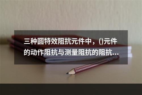 三种圆特效阻抗元件中，()元件的动作阻抗与测量阻抗的阻抗角无