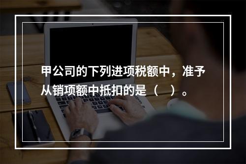 甲公司的下列进项税额中，准予从销项额中抵扣的是（　）。