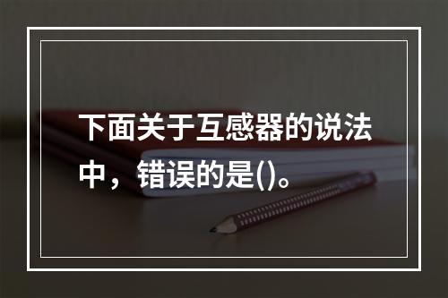 下面关于互感器的说法中，错误的是()。