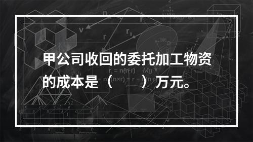 甲公司收回的委托加工物资的成本是（　　）万元。