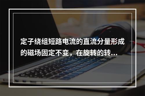 定子绕组短路电流的直流分量形成的磁场固定不变，在旋转的转子绕