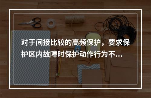 对于间接比较的高频保护，要求保护区内故障时保护动作行为不受通