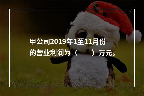 甲公司2019年1至11月份的营业利润为（　　）万元。