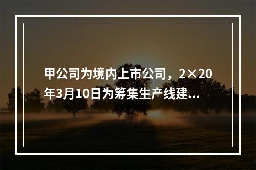 甲公司为境内上市公司，2×20年3月10日为筹集生产线建设资