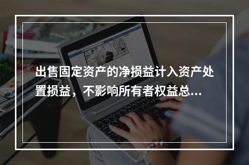 出售固定资产的净损益计入资产处置损益，不影响所有者权益总额的