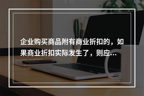 企业购买商品附有商业折扣的，如果商业折扣实际发生了，则应按扣