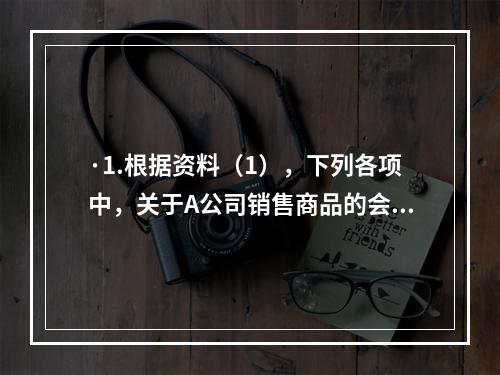 ·1.根据资料（1），下列各项中，关于A公司销售商品的会计处