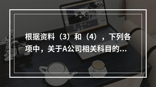 根据资料（3）和（4），下列各项中，关于A公司相关科目的会计