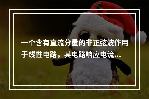 一个含有直流分量的非正弦波作用于线性电路，其电路响应电流中(