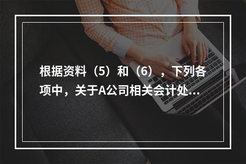 根据资料（5）和（6），下列各项中，关于A公司相关会计处理结