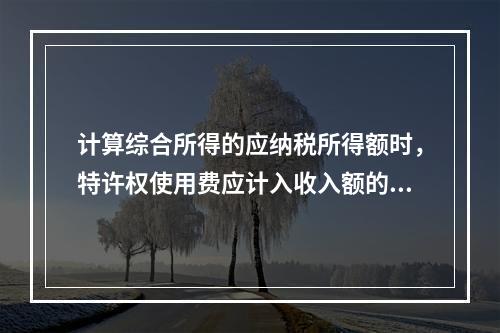 计算综合所得的应纳税所得额时，特许权使用费应计入收入额的是（