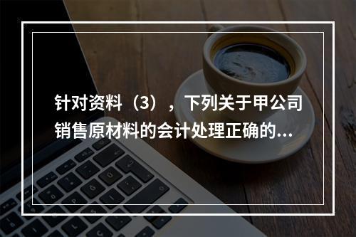 针对资料（3），下列关于甲公司销售原材料的会计处理正确的是（