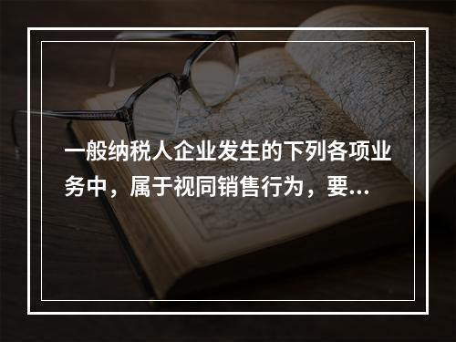 一般纳税人企业发生的下列各项业务中，属于视同销售行为，要计算