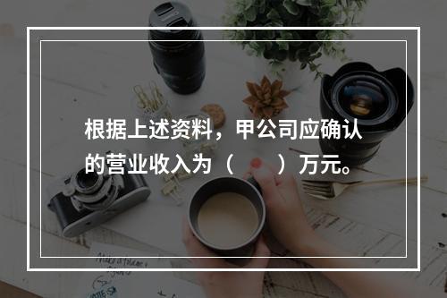 根据上述资料，甲公司应确认的营业收入为（　　）万元。