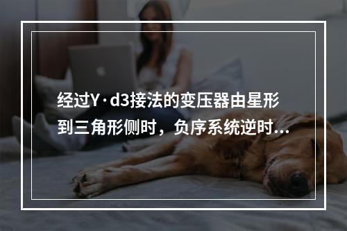 经过Y·d3接法的变压器由星形到三角形侧时，负序系统逆时针转