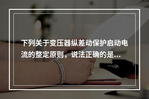 下列关于变压器纵差动保护启动电流的整定原则，说法正确的是()