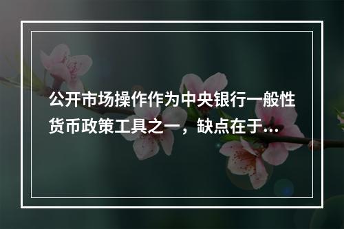 公开市场操作作为中央银行一般性货币政策工具之一，缺点在于（）