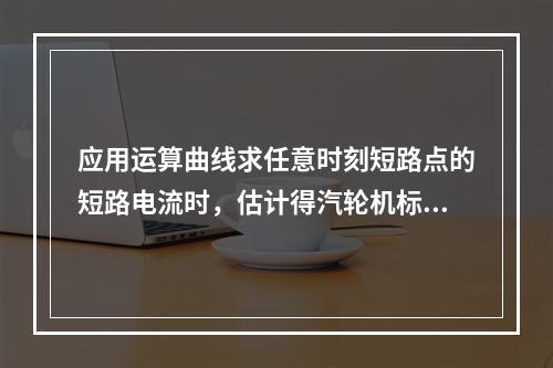 应用运算曲线求任意时刻短路点的短路电流时，估计得汽轮机标准电