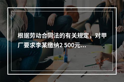 根据劳动合同法的有关规定，对甲厂要求李某缴纳2 500元押金