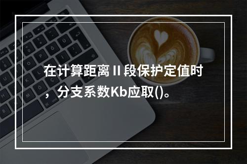 在计算距离Ⅱ段保护定值时，分支系数Kb应取()。