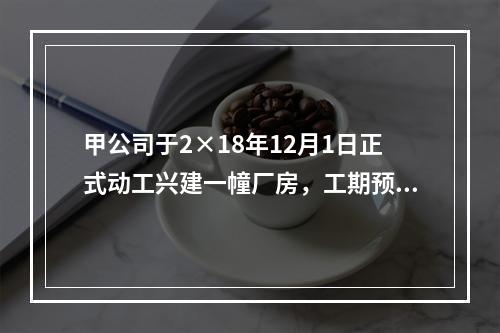 甲公司于2×18年12月1日正式动工兴建一幢厂房，工期预计为