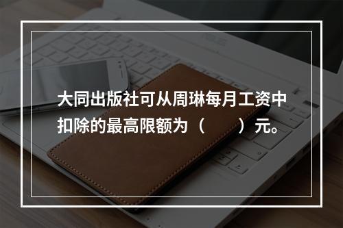 大同出版社可从周琳每月工资中扣除的最高限额为（　　）元。