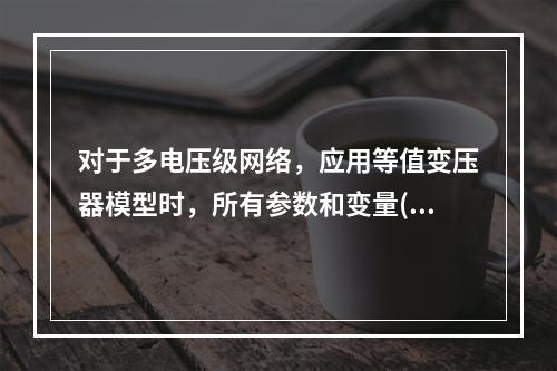 对于多电压级网络，应用等值变压器模型时，所有参数和变量()。