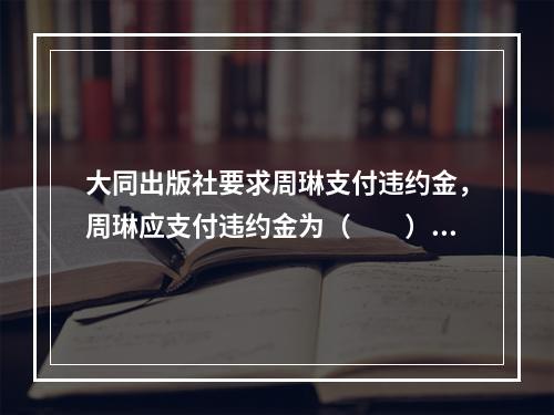 大同出版社要求周琳支付违约金，周琳应支付违约金为（　　）。