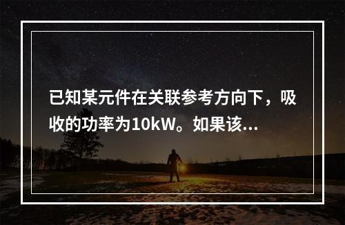 已知某元件在关联参考方向下，吸收的功率为10kW。如果该元件