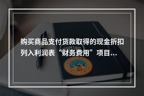 购买商品支付货款取得的现金折扣列入利润表“财务费用”项目。（