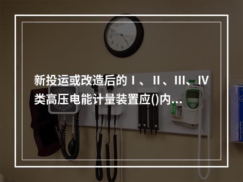 新投运或改造后的Ⅰ、Ⅱ、Ⅲ、Ⅳ类高压电能计量装置应()内进行