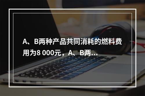 A、B两种产品共同消耗的燃料费用为8 000元，A、B两种产