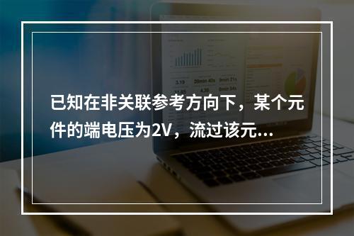 已知在非关联参考方向下，某个元件的端电压为2V，流过该元件的