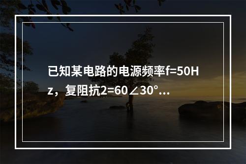 已知某电路的电源频率f=50Hz，复阻抗2=60∠30°Ω，