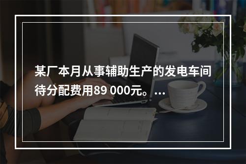 某厂本月从事辅助生产的发电车间待分配费用89 000元。本月