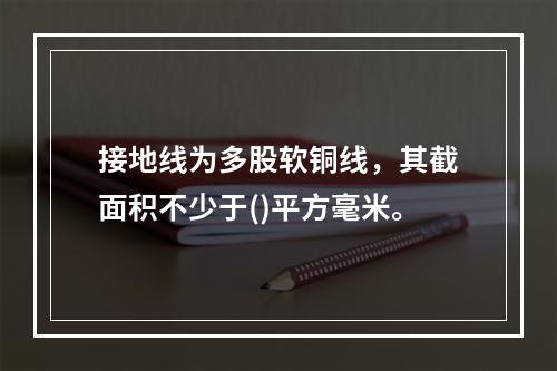 接地线为多股软铜线，其截面积不少于()平方毫米。