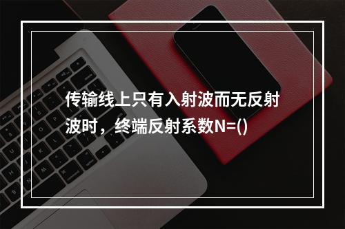 传输线上只有入射波而无反射波时，终端反射系数N=()