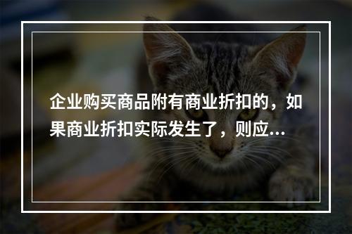 企业购买商品附有商业折扣的，如果商业折扣实际发生了，则应按扣