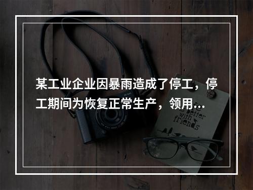 某工业企业因暴雨造成了停工，停工期间为恢复正常生产，领用原材