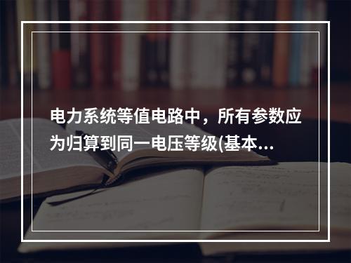 电力系统等值电路中，所有参数应为归算到同一电压等级(基本级)