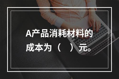 A产品消耗材料的成本为（　）元。