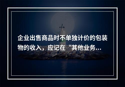 企业出售商品时不单独计价的包装物的收入，应记在“其他业务收入