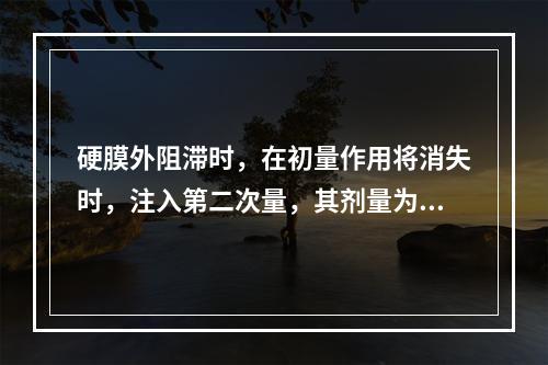 硬膜外阻滞时，在初量作用将消失时，注入第二次量，其剂量为（　