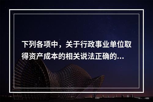 下列各项中，关于行政事业单位取得资产成本的相关说法正确的有（