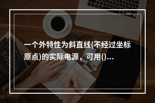 一个外特性为斜直线(不经过坐标原点)的实际电源，可用()并联