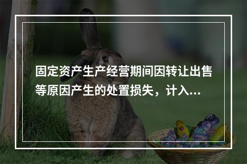 固定资产生产经营期间因转让出售等原因产生的处置损失，计入营业