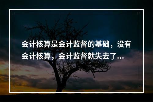 会计核算是会计监督的基础，没有会计核算，会计监督就失去了依据