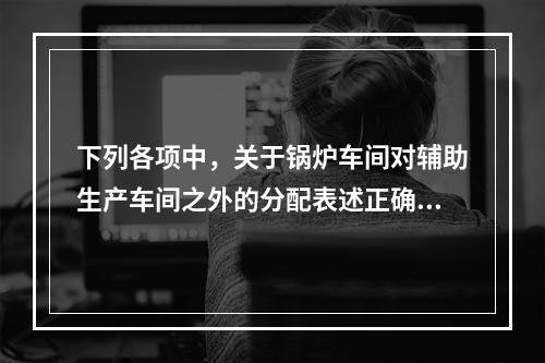 下列各项中，关于锅炉车间对辅助生产车间之外的分配表述正确的是