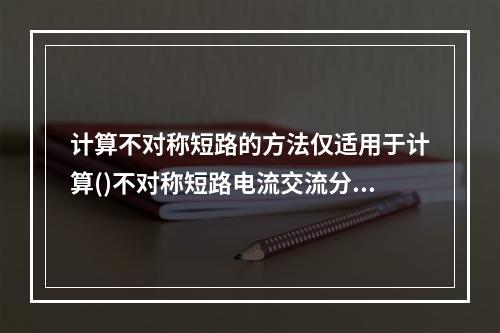 计算不对称短路的方法仅适用于计算()不对称短路电流交流分量的